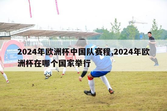 2024年欧洲杯中国队赛程,2024年欧洲杯在哪个国家举行