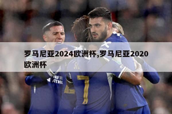 罗马尼亚2024欧洲杯,罗马尼亚2020欧洲杯