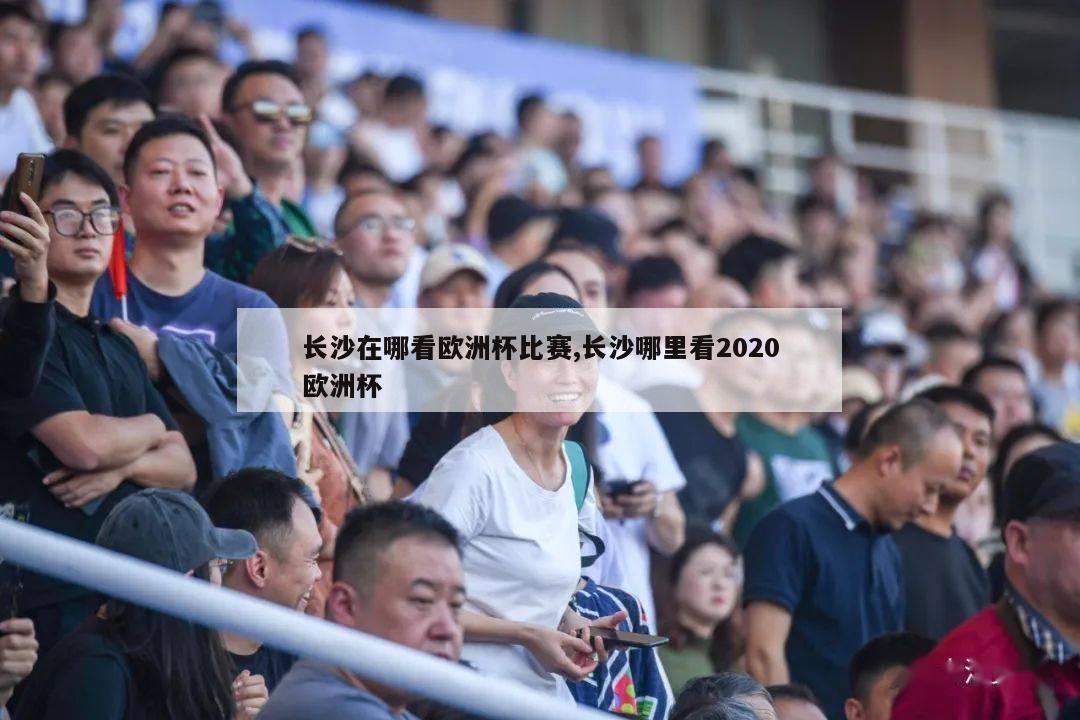 长沙在哪看欧洲杯比赛,长沙哪里看2020欧洲杯