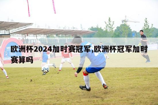 欧洲杯2024加时赛冠军,欧洲杯冠军加时赛算吗