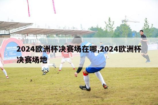 2024欧洲杯决赛场在哪,2024欧洲杯决赛场地