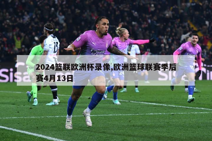 2024篮联欧洲杯录像,欧洲篮球联赛季后赛4月13日