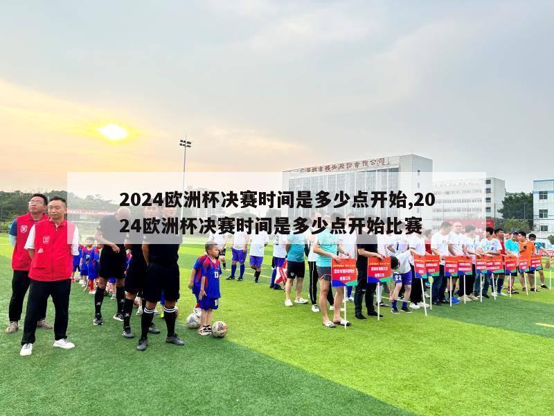 2024欧洲杯决赛时间是多少点开始,2024欧洲杯决赛时间是多少点开始比赛